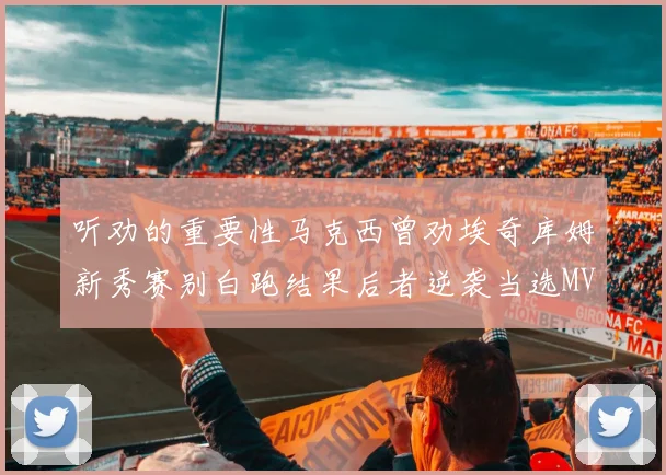 听劝的重要性马克西曾劝埃奇库姆新秀赛别白跑结果后者逆袭当选MVP