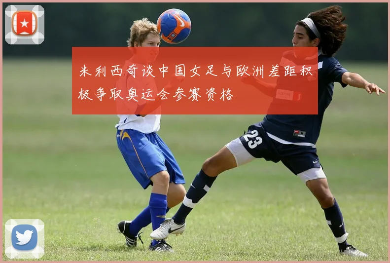 米利西奇谈中国女足与欧洲差距积极争取奥运会参赛资格