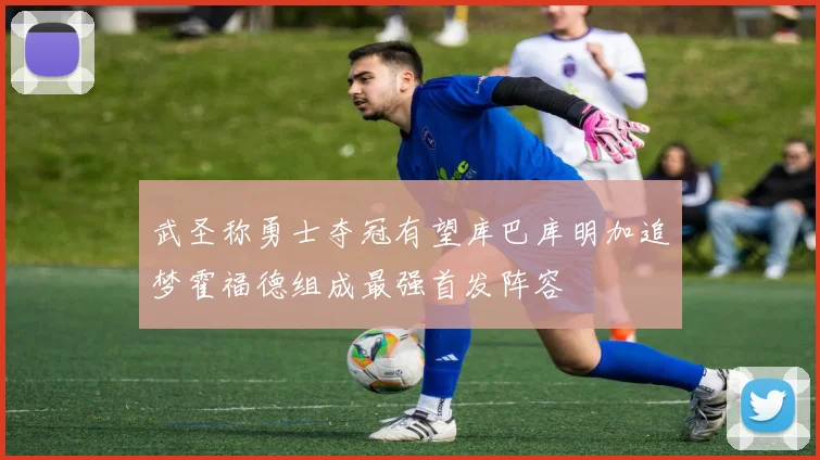 武圣称勇士夺冠有望库巴库明加追梦霍福德组成最强首发阵容