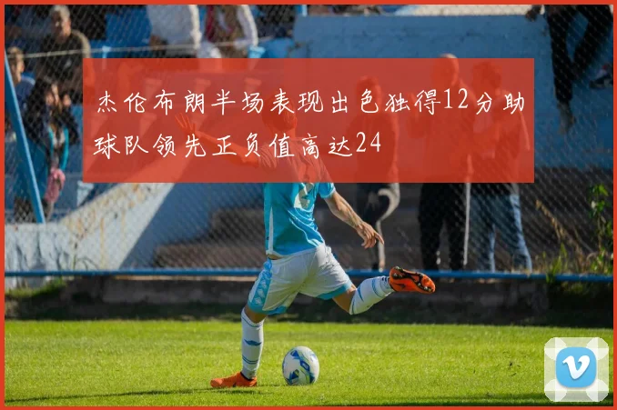杰伦布朗半场表现出色独得12分助球队领先正负值高达24