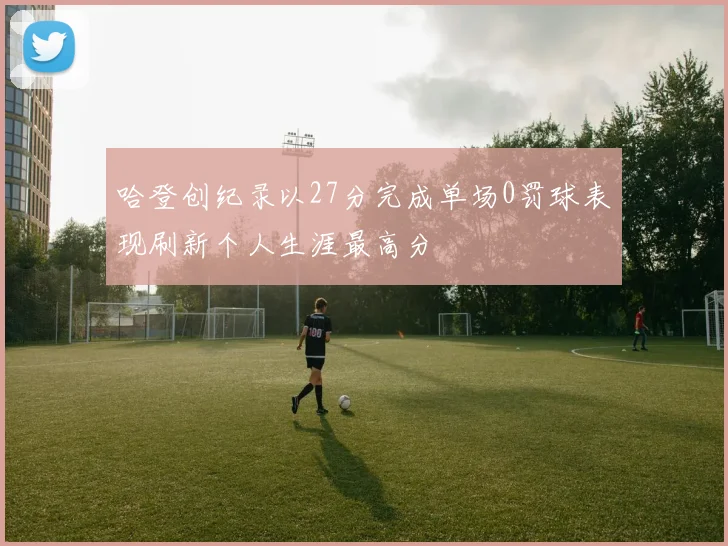 哈登创纪录以27分完成单场0罚球表现刷新个人生涯最高分