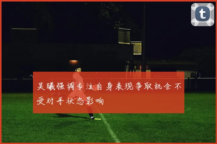 吴曦强调专注自身表现争取机会不受对手状态影响