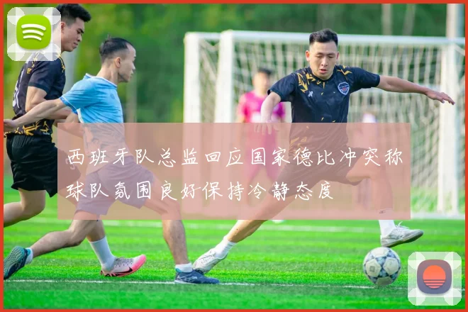 西班牙队总监回应国家德比冲突称球队氛围良好保持冷静态度