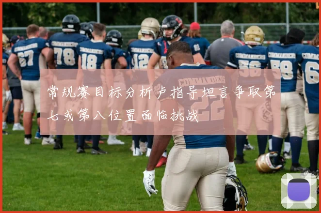 常规赛目标分析卢指导坦言争取第七或第八位置面临挑战