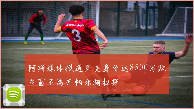 阿斯媒体报道罗克身价达8500万欧冬窗不离开帕尔梅拉斯