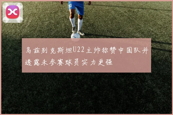 乌兹别克斯坦U22主帅称赞中国队并透露未参赛球员实力更强