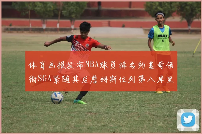 体育画报发布NBA球员排名约基奇领衔SGA紧随其后詹姆斯位列第八库里与杜兰特未入榜