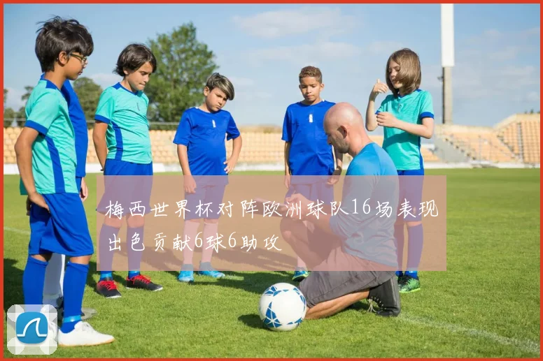 梅西世界杯对阵欧洲球队16场表现出色贡献6球6助攻