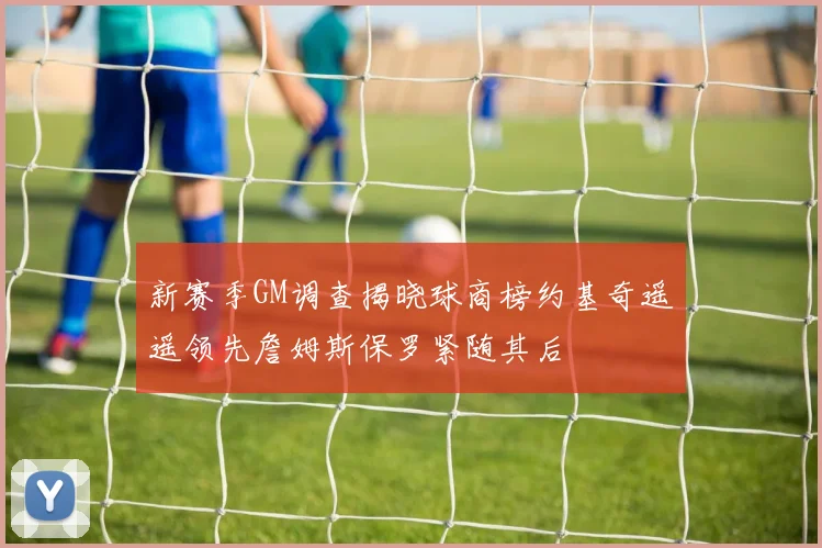 新赛季GM调查揭晓球商榜约基奇遥遥领先詹姆斯保罗紧随其后