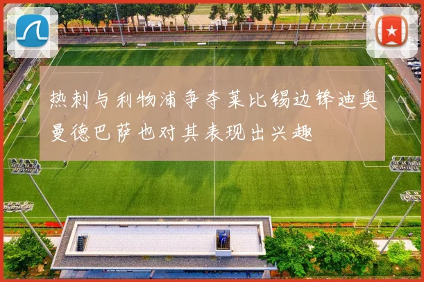 热刺与利物浦争夺莱比锡边锋迪奥曼德巴萨也对其表现出兴趣