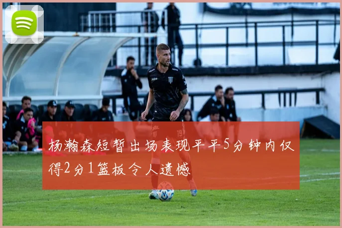 杨瀚森短暂出场表现平平5分钟内仅得2分1篮板令人遗憾