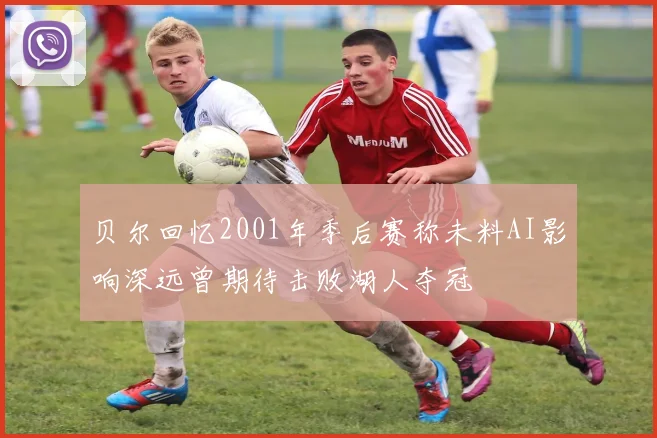 贝尔回忆2001年季后赛称未料AI影响深远曾期待击败湖人夺冠