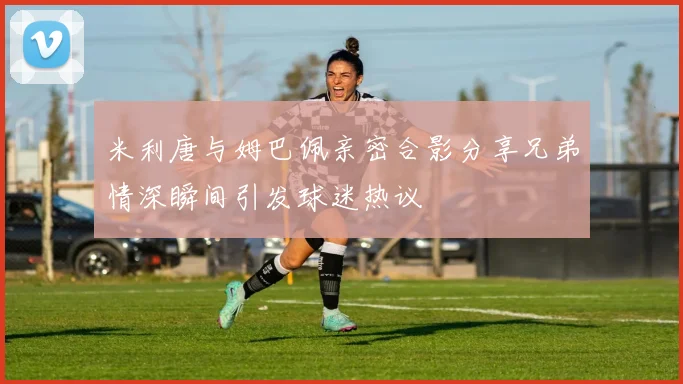 米利唐与姆巴佩亲密合影分享兄弟情深瞬间引发球迷热议