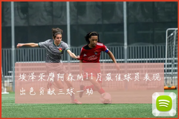 埃泽荣膺阿森纳11月最佳球员表现出色贡献三球一助